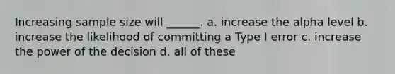 Increasing sample size will ______. a. increase the alpha level b. increase the likelihood of committing a Type I error c. increase the power of the decision d. all of these