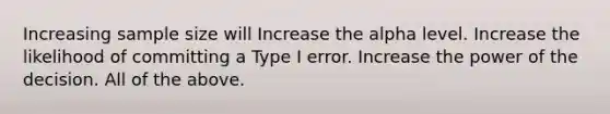 Increasing sample size will Increase the alpha level. Increase the likelihood of committing a Type I error. Increase the power of the decision. All of the above.