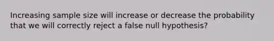 Increasing sample size will increase or decrease the probability that we will correctly reject a false null hypothesis?