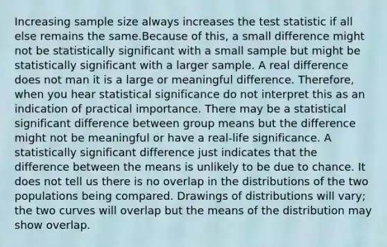 Increasing sample size always increases <a href='https://www.questionai.com/knowledge/kzeQt8hpQB-the-test-statistic' class='anchor-knowledge'>the test statistic</a> if all else remains the same.Because of this, a small difference might not be statistically significant with a small sample but might be statistically significant with a larger sample. A real difference does not man it is a large or meaningful difference. Therefore, when you hear statistical significance do not interpret this as an indication of practical importance. There may be a statistical significant difference between group means but the difference might not be meaningful or have a real-life significance. A statistically significant difference just indicates that the difference between the means is unlikely to be due to chance. It does not tell us there is no overlap in the distributions of the two populations being compared. Drawings of distributions will vary; the two curves will overlap but the means of the distribution may show overlap.