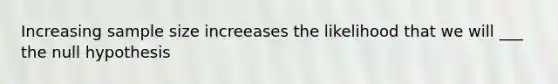 Increasing sample size increeases the likelihood that we will ___ the null hypothesis
