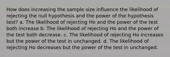 How does increasing the sample size influence the likelihood of rejecting the null hypothesis and the power of the hypothesis test? a. The likelihood of rejecting Ho and the power of the test both increase b. The likelihood of rejecting Ho and the power of the test both decrease. c. The likelihood of rejecting Ho increases but the power of the test in unchanged. d. The likelihood of rejecting Ho decreases but the power of the test in unchanged.