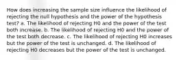 How does increasing the sample size influence the likelihood of rejecting the null hypothesis and the power of the hypothesis test? a. The likelihood of rejecting H0 and the power of the test both increase. b. The likelihood of rejecting H0 and the power of the test both decrease. c. The likelihood of rejecting H0 increases but the power of the test is unchanged. d. The likelihood of rejecting H0 decreases but the power of the test is unchanged.