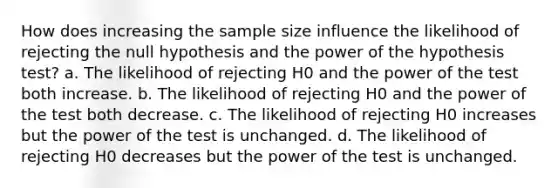 How does increasing the sample size influence the likelihood of rejecting the null hypothesis and the power of the hypothesis test? a. The likelihood of rejecting H0 and the power of the test both increase. b. The likelihood of rejecting H0 and the power of the test both decrease. c. The likelihood of rejecting H0 increases but the power of the test is unchanged. d. The likelihood of rejecting H0 decreases but the power of the test is unchanged.