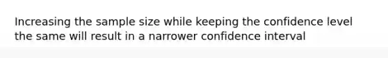 Increasing the sample size while keeping the confidence level the same will result in a narrower confidence interval