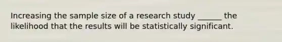 Increasing the sample size of a research study ______ the likelihood that the results will be statistically significant.