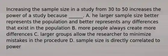 Increasing the sample size in a study from 30 to 50 increases the power of a study because ______. A. he larger sample size better represents the population and better represents any differences that exist in the population B. more people always create more differences C. larger groups allow the researcher to minimize mistakes in the procedure D. sample size is directly correlated to power