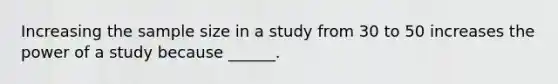 Increasing the sample size in a study from 30 to 50 increases the power of a study because ______.