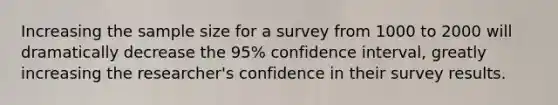 Increasing the sample size for a survey from 1000 to 2000 will dramatically decrease the 95% confidence interval, greatly increasing the researcher's confidence in their survey results.