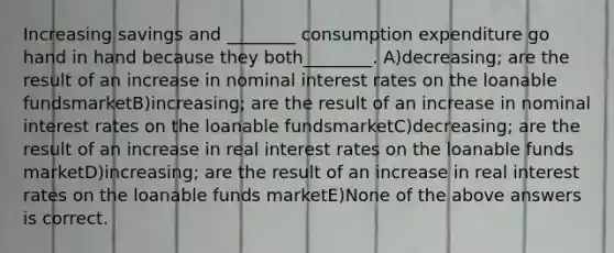 Increasing savings and ________ consumption expenditure go hand in hand because they both________. A)decreasing; are the result of an increase in nominal interest rates on the loanable fundsmarketB)increasing; are the result of an increase in nominal interest rates on the loanable fundsmarketC)decreasing; are the result of an increase in real interest rates on the loanable funds marketD)increasing; are the result of an increase in real interest rates on the loanable funds marketE)None of the above answers is correct.