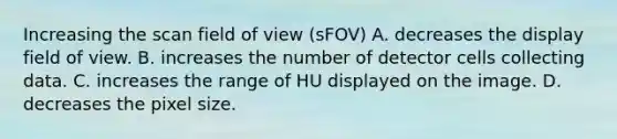 Increasing the scan field of view (sFOV) A. decreases the display field of view. B. increases the number of detector cells collecting data. C. increases the range of HU displayed on the image. D. decreases the pixel size.