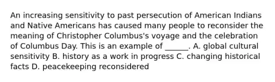 An increasing sensitivity to past persecution of American Indians and Native Americans has caused many people to reconsider the meaning of Christopher Columbus's voyage and the celebration of Columbus Day. This is an example of ______. A. global cultural sensitivity B. history as a work in progress C. changing historical facts D. peacekeeping reconsidered