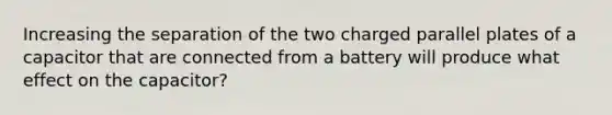 Increasing the separation of the two charged parallel plates of a capacitor that are connected from a battery will produce what effect on the capacitor?