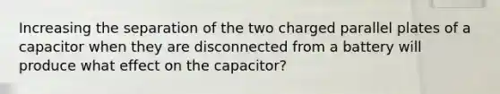 Increasing the separation of the two charged parallel plates of a capacitor when they are disconnected from a battery will produce what effect on the capacitor?