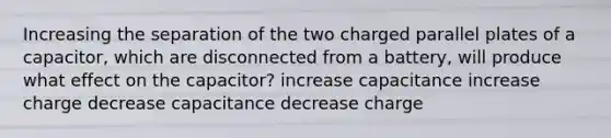 Increasing the separation of the two charged parallel plates of a capacitor, which are disconnected from a battery, will produce what effect on the capacitor? increase capacitance increase charge decrease capacitance decrease charge