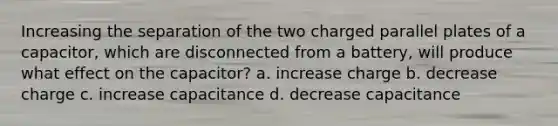 Increasing the separation of the two charged parallel plates of a capacitor, which are disconnected from a battery, will produce what effect on the capacitor? a. increase charge b. decrease charge c. increase capacitance d. decrease capacitance