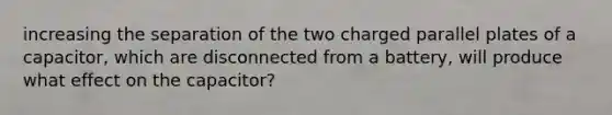 increasing the separation of the two charged parallel plates of a capacitor, which are disconnected from a battery, will produce what effect on the capacitor?