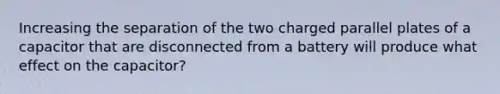 Increasing the separation of the two charged parallel plates of a capacitor that are disconnected from a battery will produce what effect on the capacitor?