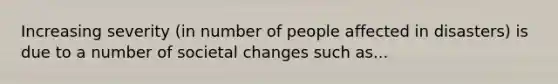 Increasing severity (in number of people affected in disasters) is due to a number of societal changes such as...