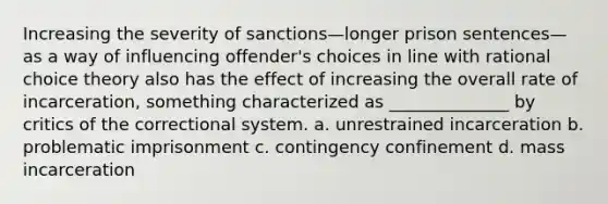 Increasing the severity of sanctions—longer prison sentences—as a way of influencing offender's choices in line with rational choice theory also has the effect of increasing the overall rate of incarceration, something characterized as ______________ by critics of the correctional system. a. unrestrained incarceration b. problematic imprisonment c. contingency confinement d. mass incarceration