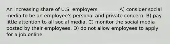 An increasing share of U.S. employers ________ A) consider social media to be an employee's personal and private concern. B) pay little attention to all social media. C) monitor the social media posted by their employees. D) do not allow employees to apply for a job online.