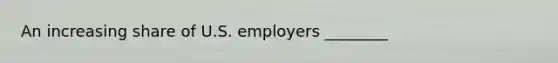 An increasing share of U.S. employers ________