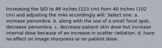 Increasing the SID to 48 inches (123 cm) from 40 inches (102 cm) and adjusting the mAs accordingly will: Select one: a. increase penumbra. b. along with the use of a small focal spot, decrease penumbra. c. decrease patient skin dose but increase internal dose because of an increase in scatter radiation. d. have no effect on image sharpness or on patient dose.