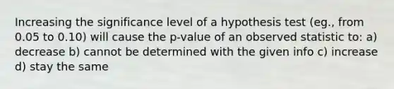 Increasing the significance level of a hypothesis test (eg., from 0.05 to 0.10) will cause the p-value of an observed statistic to: a) decrease b) cannot be determined with the given info c) increase d) stay the same