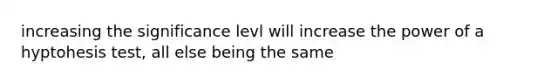 increasing the significance levl will increase the power of a hyptohesis test, all else being the same