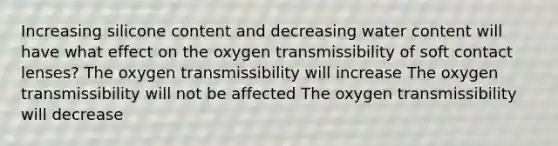 Increasing silicone content and decreasing water content will have what effect on the oxygen transmissibility of soft contact lenses? The oxygen transmissibility will increase The oxygen transmissibility will not be affected The oxygen transmissibility will decrease