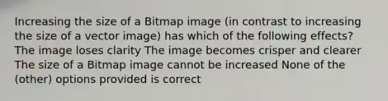 Increasing the size of a Bitmap image (in contrast to increasing the size of a vector image) has which of the following effects? The image loses clarity The image becomes crisper and clearer The size of a Bitmap image cannot be increased None of the (other) options provided is correct