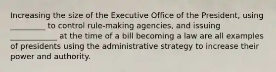 Increasing the size of the Executive Office of the President, using _________ to control rule-making agencies, and issuing ____________ at the time of a bill becoming a law are all examples of presidents using the administrative strategy to increase their power and authority.