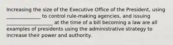 Increasing the size of the Executive Office of the President, using ______________ to control rule-making agencies, and issuing ___________________ at the time of a bill becoming a law are all examples of presidents using the administrative strategy to increase their power and authority.