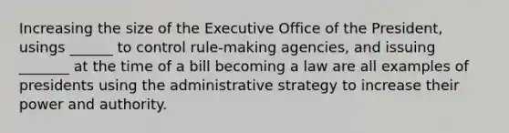 Increasing the size of the Executive Office of the President, usings ______ to control rule-making agencies, and issuing _______ at the time of a bill becoming a law are all examples of presidents using the administrative strategy to increase their power and authority.