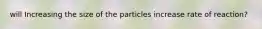 will Increasing the size of the particles increase rate of reaction?