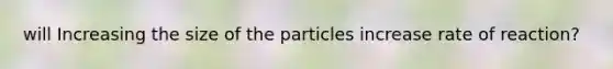 will Increasing the size of the particles increase rate of reaction?