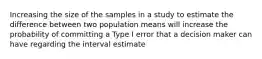 Increasing the size of the samples in a study to estimate the difference between two population means will increase the probability of committing a Type I error that a decision maker can have regarding the interval estimate