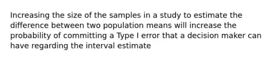 Increasing the size of the samples in a study to estimate the difference between two population means will increase the probability of committing a Type I error that a decision maker can have regarding the interval estimate