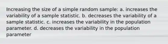 Increasing the size of a simple random sample: a. increases the variability of a sample statistic. b. decreases the variability of a sample statistic. c. increases the variability in the population parameter. d. decreases the variability in the population parameter