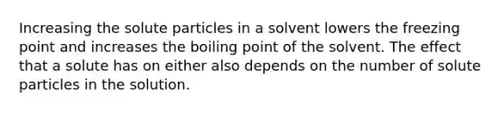 Increasing the solute particles in a solvent lowers the freezing point and increases the boiling point of the solvent. The effect that a solute has on either also depends on the number of solute particles in the solution.