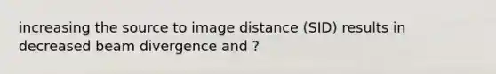 increasing the source to image distance (SID) results in decreased beam divergence and ?