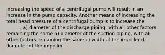 Increasing the speed of a centrifugal pump will result in an increase in the pump capacity. Another means of increasing the total head pressure of a centrifugal pump is to increase the ______. a) diameter of the discharge piping, with all other factors remaining the same b) diameter of the suction piping, with all other factors remaining the same c) width of the impeller d) diameter of the impeller