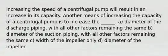 Increasing the speed of a centrifugal pump will result in an increase in its capacity. Another means of increasing the capacity of a centrifugal pump is to increase the ______. a) diameter of the discharge piping, with all other factors remaining the same b) diameter of the suction piping, with all other factors remaining the same c) width of the impeller only d) diameter of the impeller