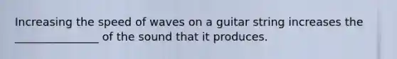 Increasing the speed of waves on a guitar string increases the _______________ of the sound that it produces.