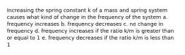 Increasing the spring constant k of a mass and spring system causes what kind of change in the frequency of the system a. frequency increases b. frequency decreases c. no change in frequency d. frequency increases if the ratio k/m is greater than or equal to 1 e. frequency decreases if the ratio k/m is less than 1