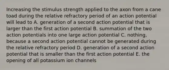 Increasing the stimulus strength applied to the axon from a cane toad during the relative refractory period of an action potential will lead to A. generation of a second action potential that is larger than the first action potential B. summation of the two action potentials into one large action potential C. nothing, because a second action potential cannot be generated during the relative refractory period D. generation of a second action potential that is smaller than the first action potential E. the opening of all potassium ion channels