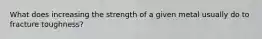 What does increasing the strength of a given metal usually do to fracture toughness?