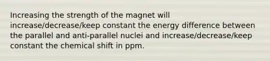 Increasing the strength of the magnet will increase/decrease/keep constant the energy difference between the parallel and anti-parallel nuclei and increase/decrease/keep constant the chemical shift in ppm.