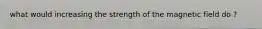 what would increasing the strength of the magnetic field do ?