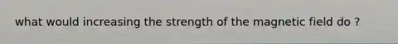 what would increasing the strength of the magnetic field do ?